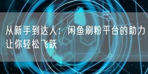 从新手到达人：闲鱼刷粉平台的助力让你轻松飞跃