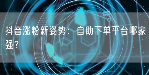 抖音涨粉新姿势：自助下单平台哪家强？