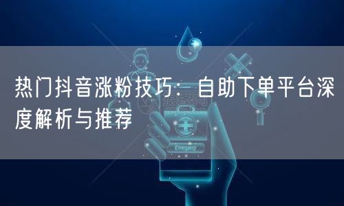 热门抖音涨粉技巧：自助下单平台深度解析与推荐