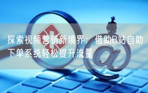 探索视频营销新境界：借助B站自助下单系统轻松提升流量