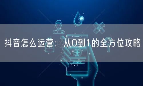 抖音怎么运营：从0到1的全方位攻略