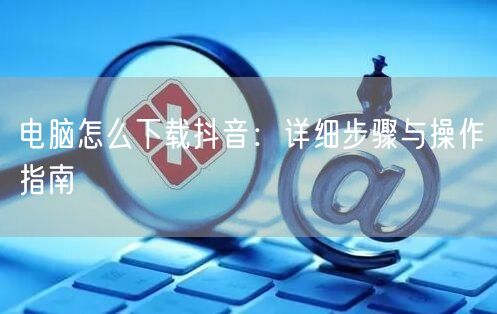 电脑怎么下载抖音：详细步骤与操作指南