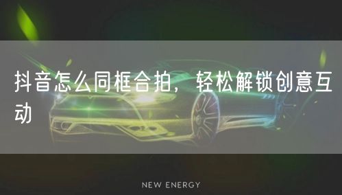 抖音怎么同框合拍，轻松解锁创意互动