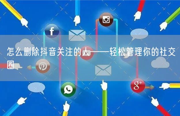 怎么删除抖音关注的人——轻松管理你的社交圈