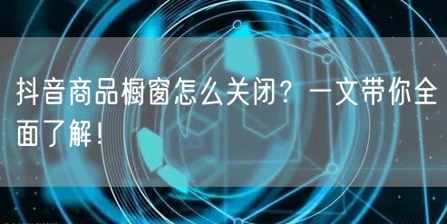 抖音商品橱窗怎么关闭？一文带你全面了解！