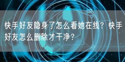 快手好友隐身了怎么看她在线？快手好友怎么删除才干净？