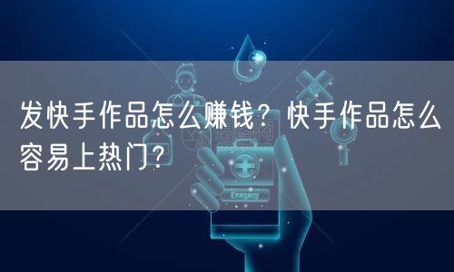 发快手作品怎么赚钱？快手作品怎么容易上热门？