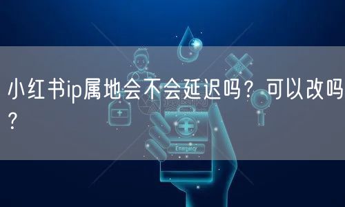 小红书ip属地会不会延迟吗？可以改吗？
