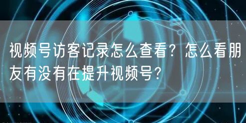 视频号访客记录怎么查看？怎么看朋友有没有在提升视频号？