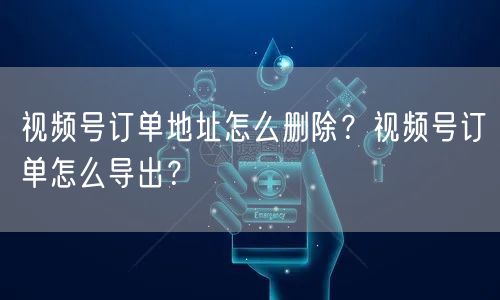 视频号订单地址怎么删除？视频号订单怎么导出？