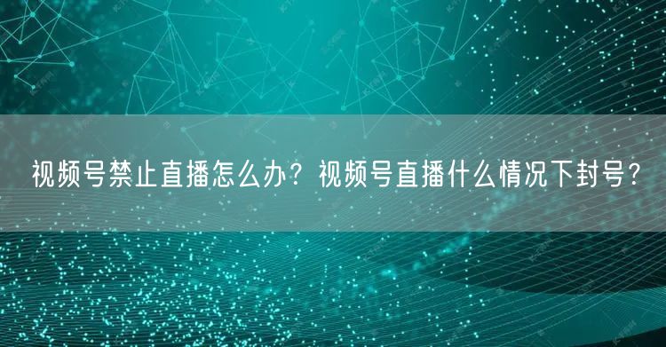 视频号禁止直播怎么办?视频号直播什么情况下封号?
