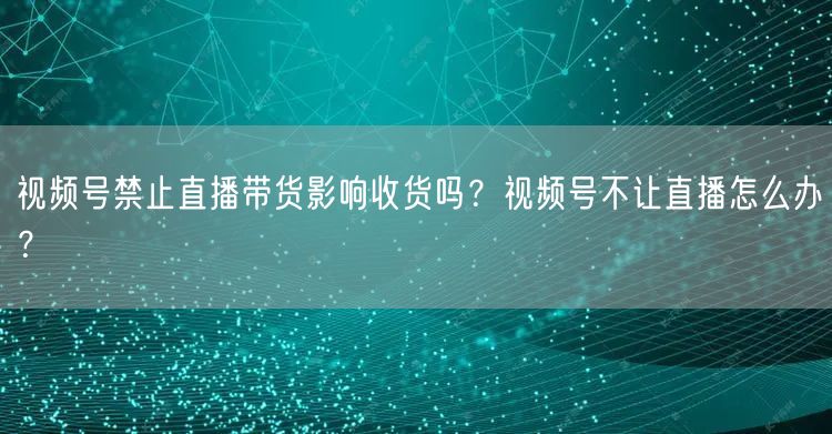 视频号禁止直播带货影响收货吗?视频号不让直播怎么办?