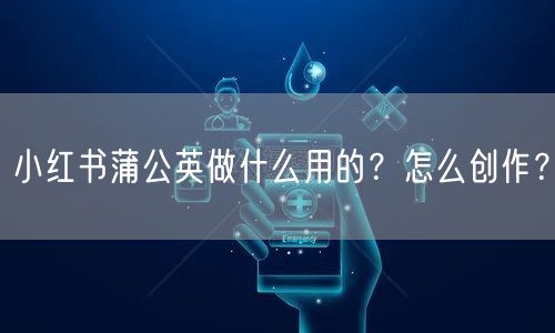 小红书蒲公英做什么用的？怎么创作？
