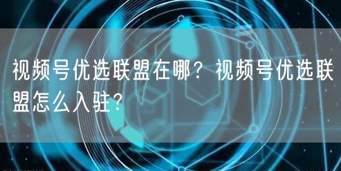 视频号优选联盟在哪？视频号优选联盟怎么入驻？