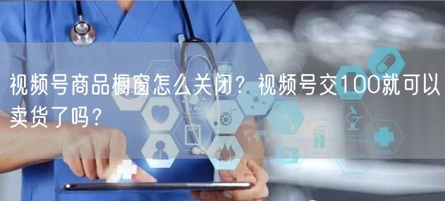 视频号商品橱窗怎么关闭？视频号交100就可以卖货了吗？