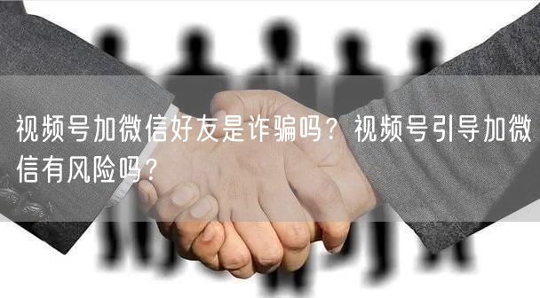 视频号加微信好友是诈骗吗？视频号引导加微信有风险吗？