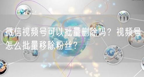 微信视频号可以批量删除吗？视频号怎么批量移除粉丝？