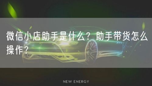 微信小店助手是什么？助手带货怎么操作？