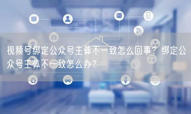 视频号绑定公众号主体不一致怎么回事？绑定公众号主体不一致怎么办？