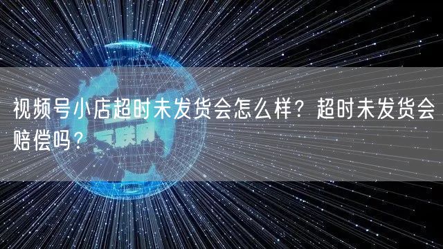 视频号小店超时未发货会怎么样？超时未发货会赔偿吗？