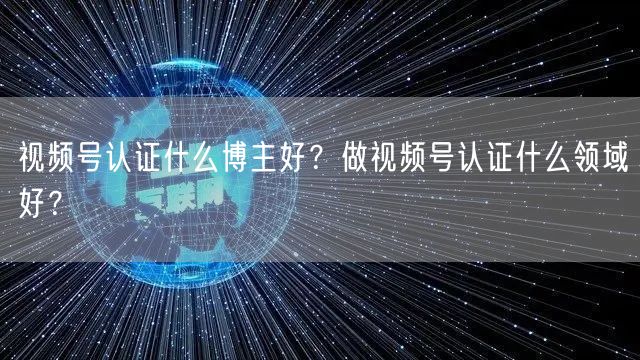 视频号认证什么博主好？做视频号认证什么领域好？