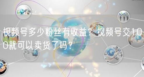 视频号多少粉丝有收益？视频号交100就可以卖货了吗？
