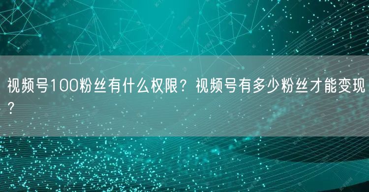 视频号100粉丝有什么权限？视频号有多少粉丝才能变现？