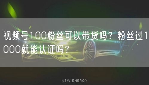 视频号100粉丝可以带货吗？粉丝过1000就能认证吗？