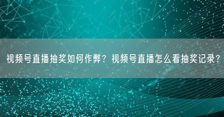 视频号直播抽奖如何作弊？视频号直播怎么看抽奖记录？