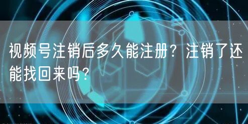 视频号注销后多久能注册？注销了还能找回来吗？