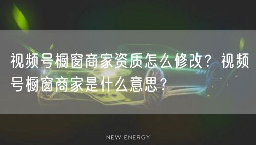 视频号橱窗商家资质怎么修改？视频号橱窗商家是什么意思？