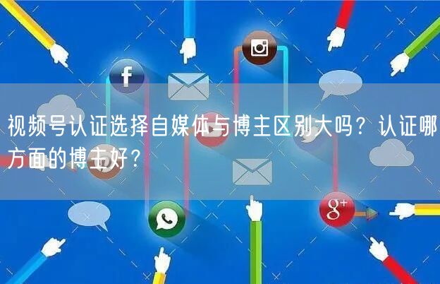 视频号认证选择自媒体与博主区别大吗？认证哪方面的博主好？