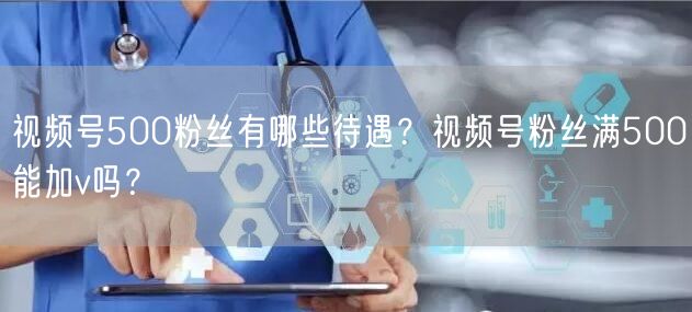 视频号500粉丝有哪些待遇？视频号粉丝满500能加v吗？