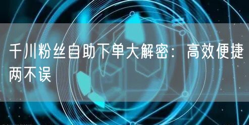 千川粉丝自助下单大解密：高效便捷两不误