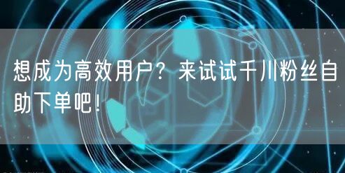 想成为高效用户？来试试千川粉丝自助下单吧！