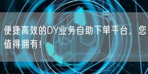 便捷高效的DY业务自助下单平台，您值得拥有！