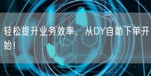 轻松提升业务效率，从DY自助下单开始！
