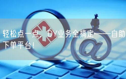 轻松点一点，DY业务全搞定——自助下单平台！