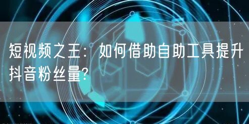 短视频之王：如何借助自助工具提升抖音粉丝量?