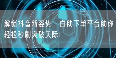 解锁抖音新姿势，自助下单平台助你轻松秒刷突破天际！