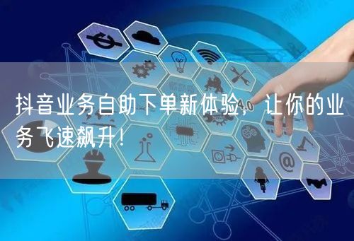 抖音业务自助下单新体验，让你的业务飞速飙升！