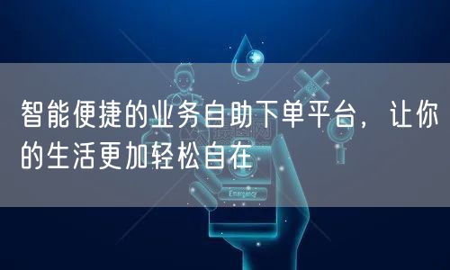 智能便捷的业务自助下单平台，让你的生活更加轻松自在