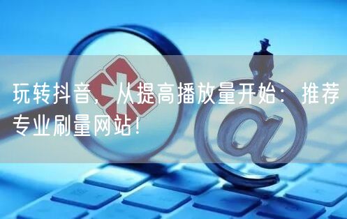 玩转抖音，从提高播放量开始：推荐专业刷量网站！