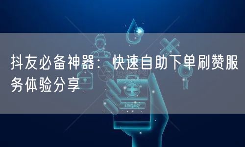 抖友必备神器：快速自助下单刷赞服务体验分享