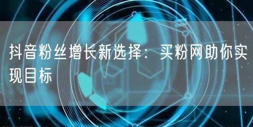 抖音粉丝增长新选择：买粉网助你实现目标