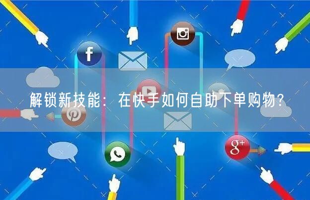 解锁新技能：在快手如何自助下单购物？