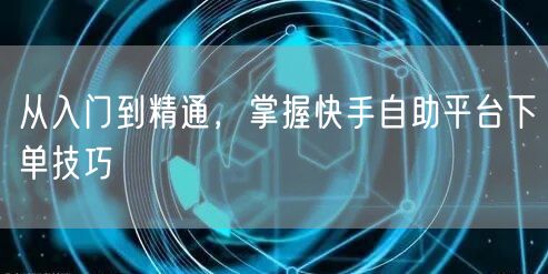 从入门到精通，掌握快手自助平台下单技巧