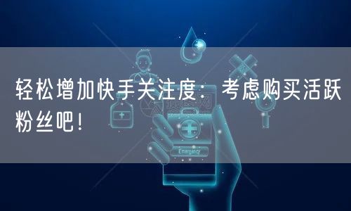 轻松增加快手关注度：考虑购买活跃粉丝吧！