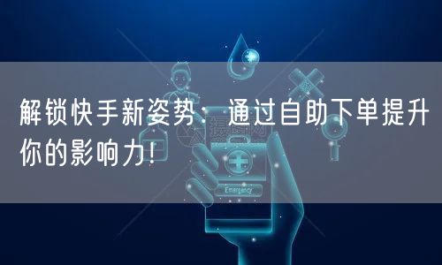 解锁快手新姿势：通过自助下单提升你的影响力！