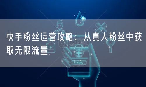 快手粉丝运营攻略：从真人粉丝中获取无限流量